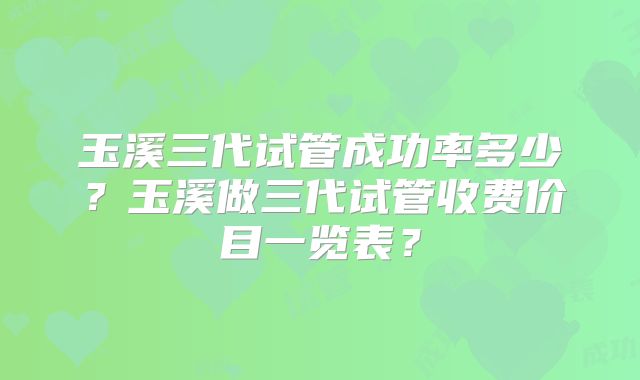 玉溪三代试管成功率多少？玉溪做三代试管收费价目一览表？