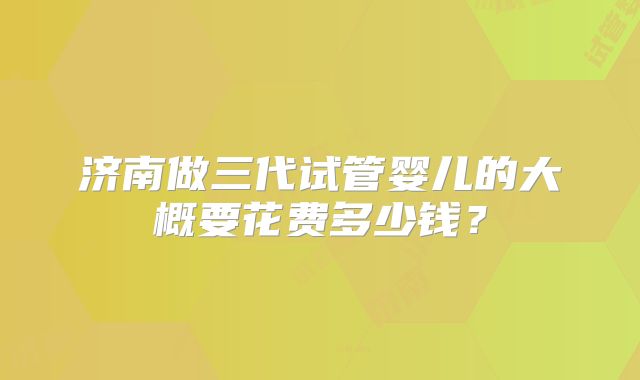 济南做三代试管婴儿的大概要花费多少钱?
