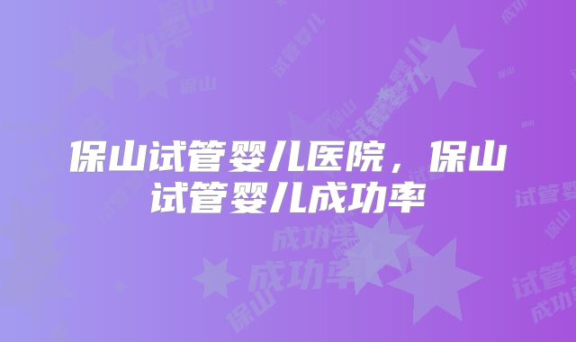 保山试管婴儿医院,保山试管婴儿成功率