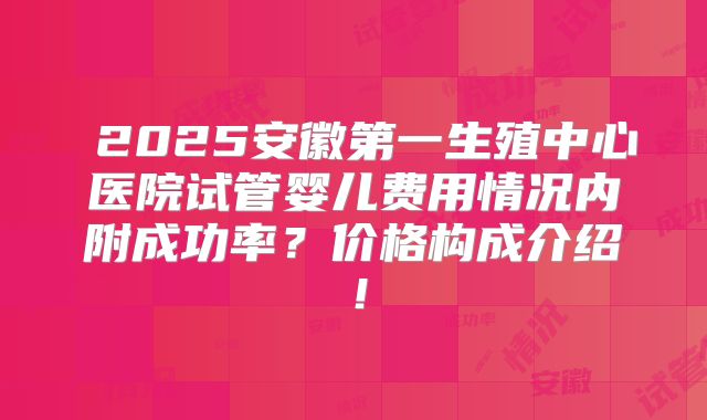 2025安徽第一生殖中心医院试管婴儿费用情况内附成功率?价格构成介绍!