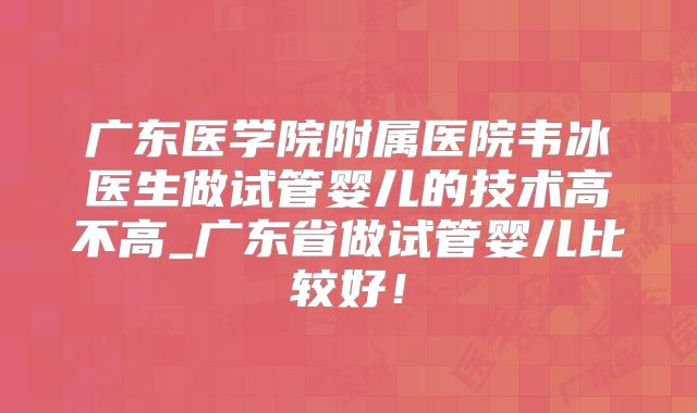 广东医学院附属医院韦冰医生做试管婴儿的技术高不高_广东省做试管婴儿比较好！