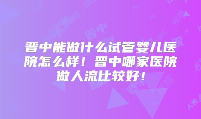 晋中能做什么试管婴儿医院怎么样！晋中哪家医院做人流比较好！