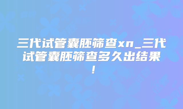 三代试管囊胚筛查xn_三代试管囊胚筛查多久出结果！