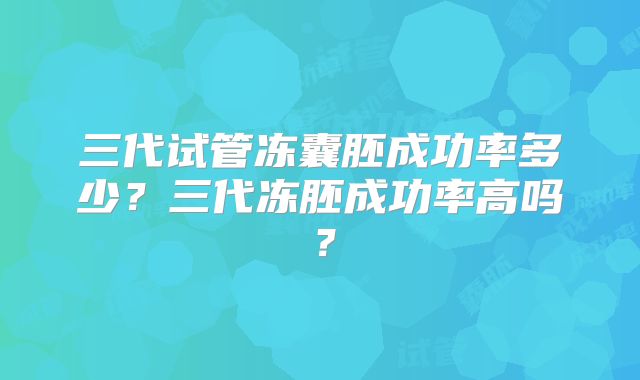 三代试管冻囊胚成功率多少?三代冻胚成功率高吗?