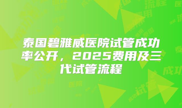 泰国碧雅威医院试管成功率公开，2025费用及三代试管流程