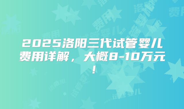 2025洛阳三代试管婴儿费用详解,大概8-10万元!