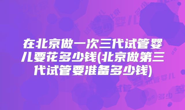 在北京做一次三代试管婴儿要花多少钱(北京做第三代试管要准备多少钱)