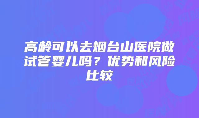 高龄可以去烟台山医院做试管婴儿吗？优势和风险比较