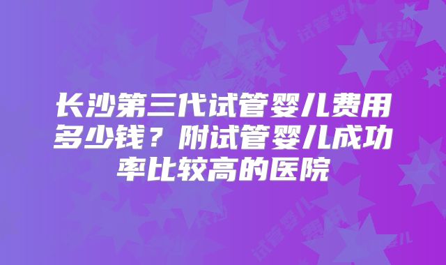 长沙第三代试管婴儿费用多少钱?附试管婴儿成功率比较高的医院