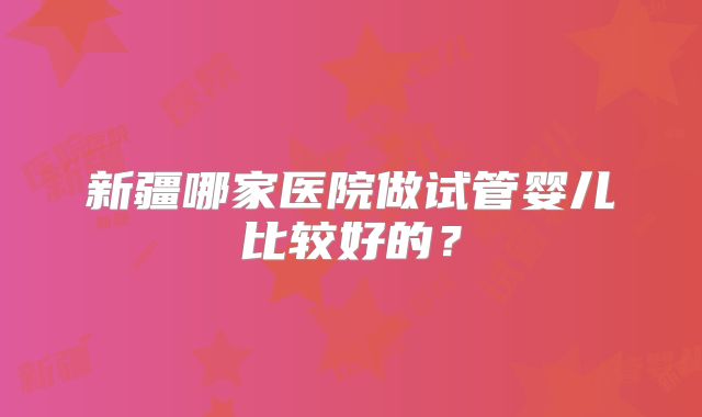 新疆哪家医院做试管婴儿比较好的？