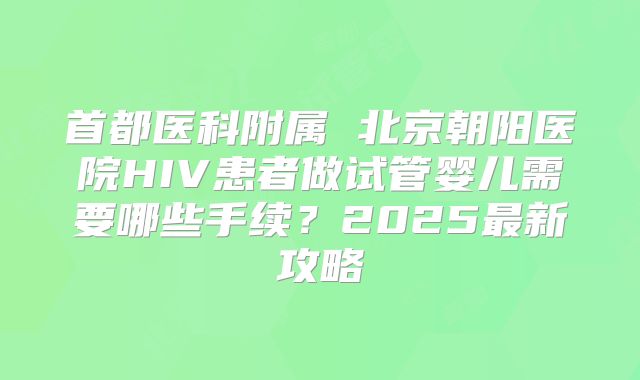 首都医科附属 北京朝阳医院HIV患者做试管婴儿需要哪些手续？2025最新攻略