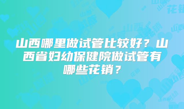 山西哪里做试管比较好？山西省妇幼保健院做试管有哪些花销？