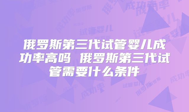 俄罗斯第三代试管婴儿成功率高吗 俄罗斯第三代试管需要什么条件