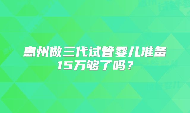 惠州做三代试管婴儿准备15万够了吗？