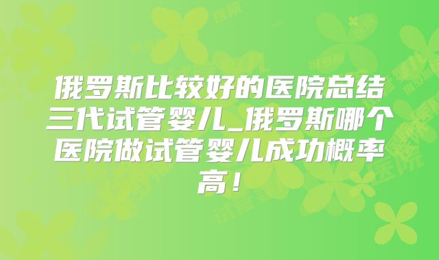 俄罗斯比较好的医院总结三代试管婴儿_俄罗斯哪个医院做试管婴儿成功概率高!