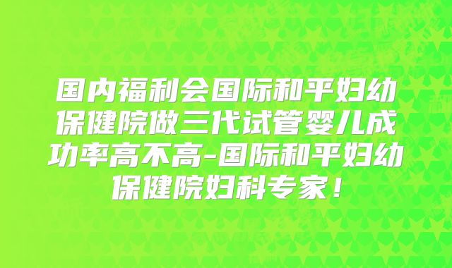 国内福利会国际和平妇幼保健院做三代试管婴儿成功率高不高-国际和平妇幼保健院妇科专家！