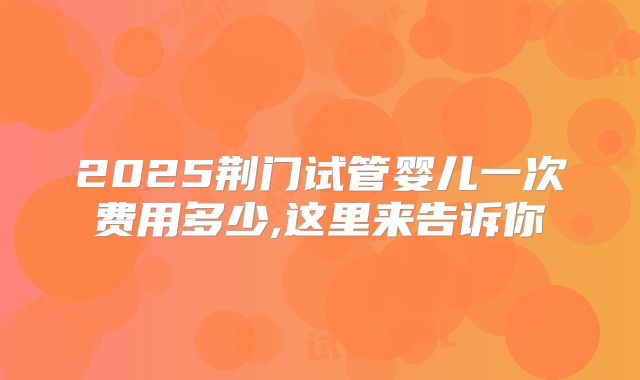 2025荆门试管婴儿一次费用多少,这里来告诉你