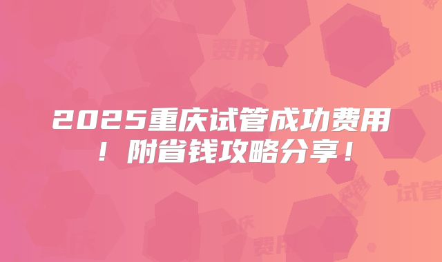 2025重庆试管成功费用！附省钱攻略分享！