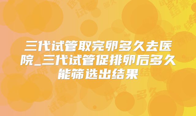 三代试管取完卵多久去医院_三代试管促排卵后多久能筛选出结果