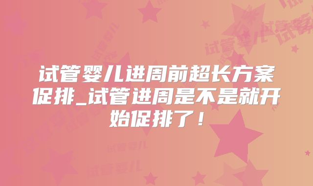 试管婴儿进周前超长方案促排_试管进周是不是就开始促排了!