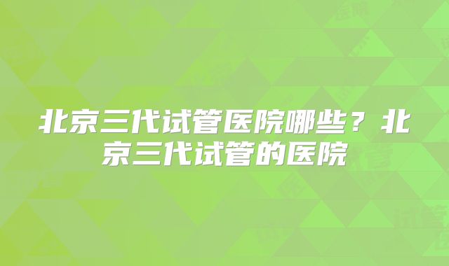 北京三代试管医院哪些?北京三代试管的医院