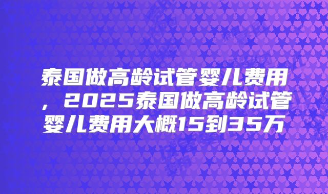 泰国做高龄试管婴儿费用，2025泰国做高龄试管婴儿费用大概15到35万