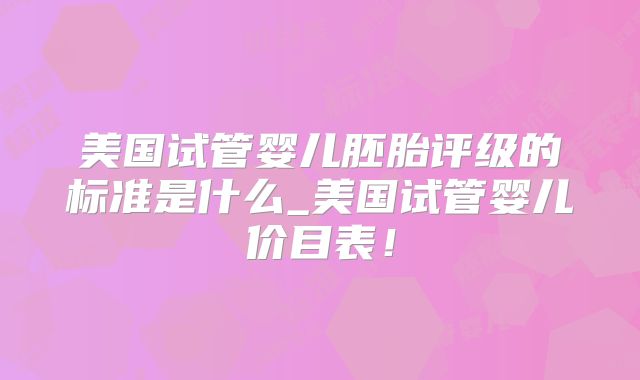 美国试管婴儿胚胎评级的标准是什么_美国试管婴儿价目表！