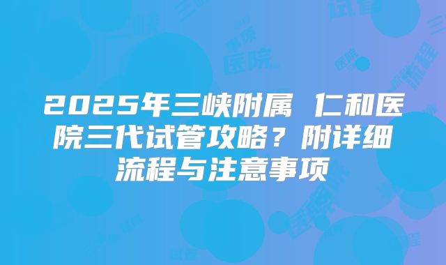 2025年三峡附属 仁和医院三代试管攻略?附详细流程与注意事项