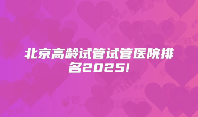 北京高龄试管试管医院排名2025!