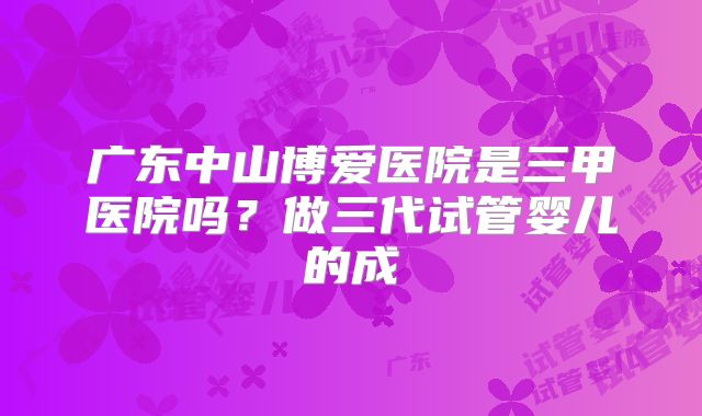 广东中山博爱医院是三甲医院吗?做三代试管婴儿的成
