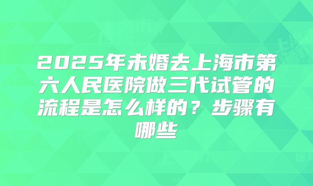 2025年未婚去上海市第六人民医院做三代试管的流程是怎么样的？步骤有哪些
