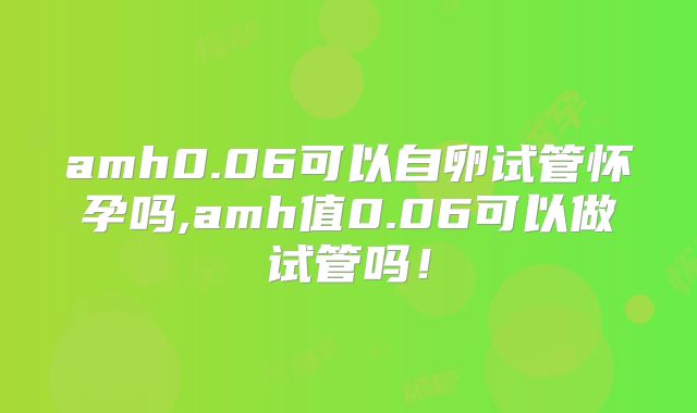 amh0.06可以自卵试管怀孕吗,amh值0.06可以做试管吗！