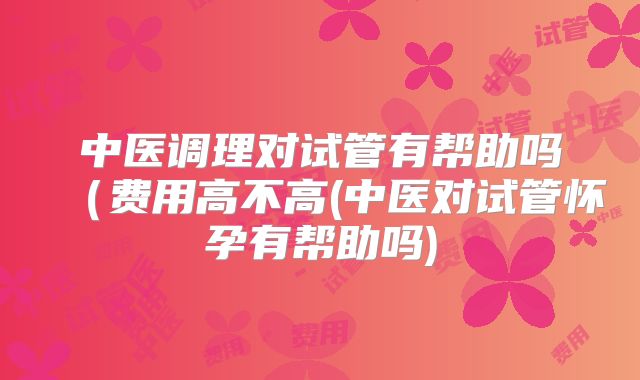中医调理对试管有帮助吗（费用高不高(中医对试管怀孕有帮助吗)