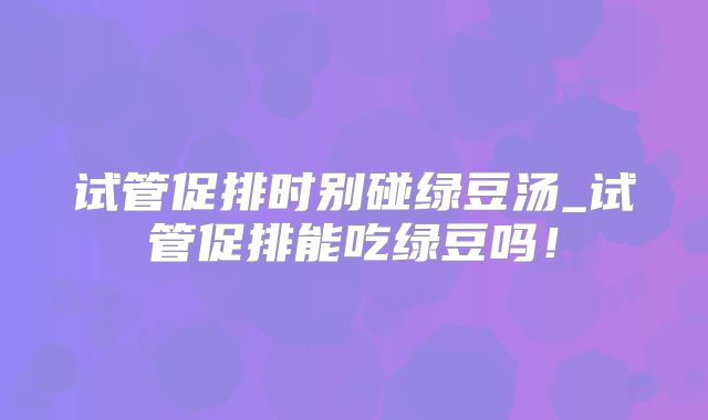 试管促排时别碰绿豆汤_试管促排能吃绿豆吗！