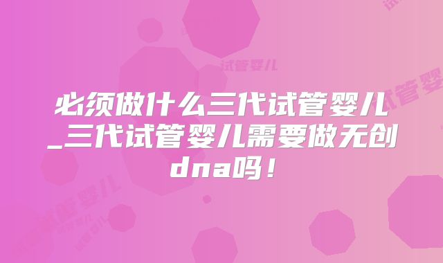 必须做什么三代试管婴儿_三代试管婴儿需要做无创dna吗！