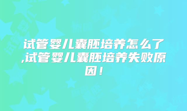 试管婴儿囊胚培养怎么了,试管婴儿囊胚培养失败原因!
