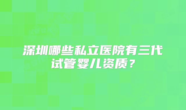 深圳哪些私立医院有三代试管婴儿资质？