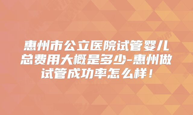 惠州市公立医院试管婴儿总费用大概是多少-惠州做试管成功率怎么样!