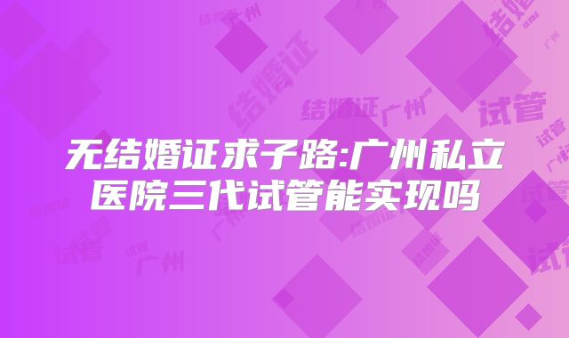 无结婚证求子路:广州私立医院三代试管能实现吗