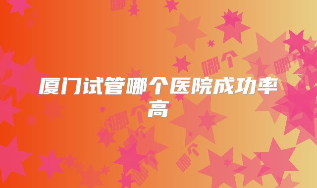 厦门试管哪个医院成功率高
