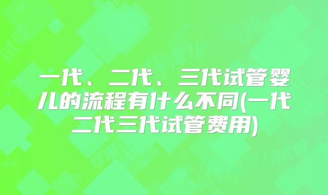 一代、二代、三代试管婴儿的流程有什么不同(一代二代三代试管费用)
