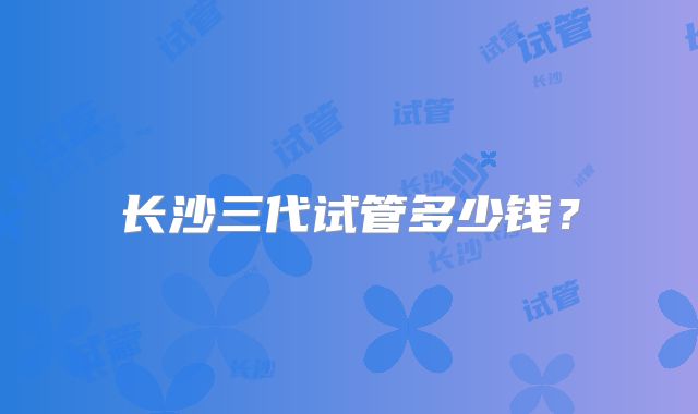 长沙三代试管多少钱?