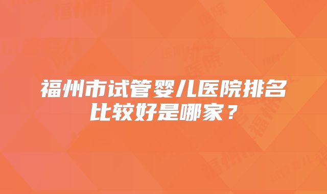 福州市试管婴儿医院排名比较好是哪家？