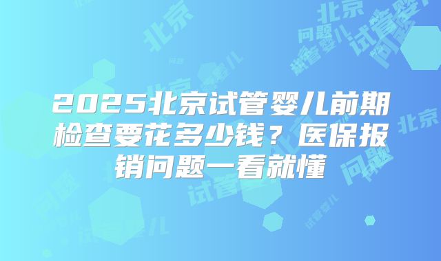 2025北京试管婴儿前期检查要花多少钱？医保报销问题一看就懂