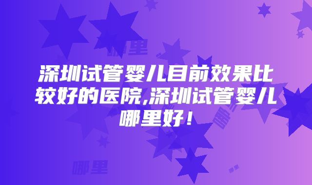 深圳试管婴儿目前效果比较好的医院,深圳试管婴儿哪里好!