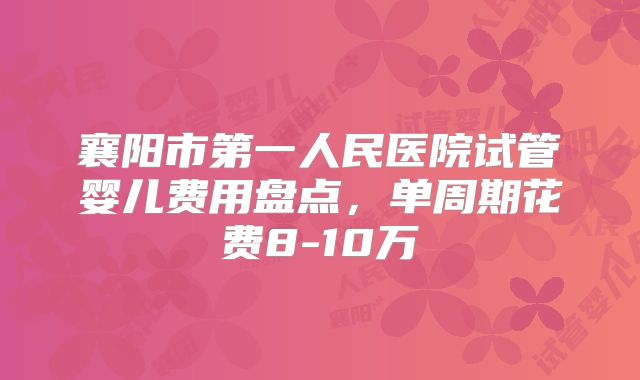 襄阳市第一人民医院试管婴儿费用盘点，单周期花费8-10万