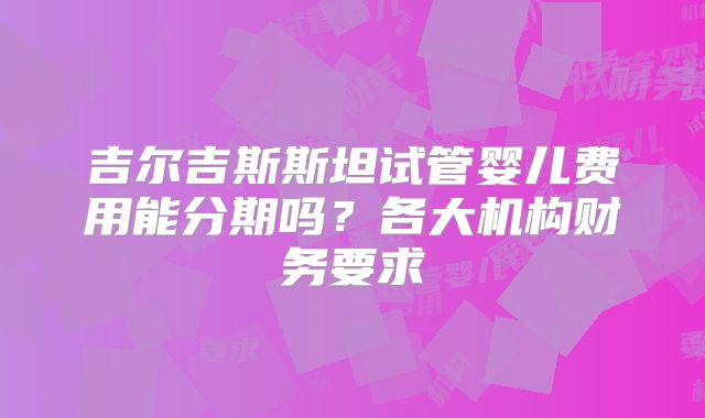 吉尔吉斯斯坦试管婴儿费用能分期吗？各大机构财务要求