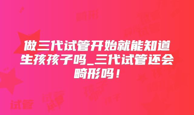 做三代试管开始就能知道生孩孩子吗_三代试管还会畸形吗!