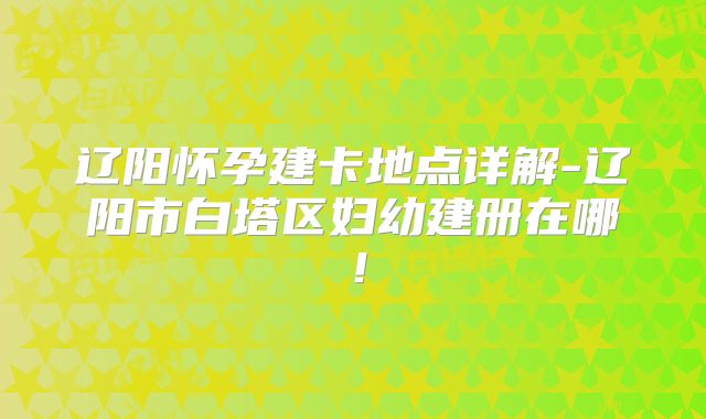 辽阳怀孕建卡地点详解-辽阳市白塔区妇幼建册在哪！