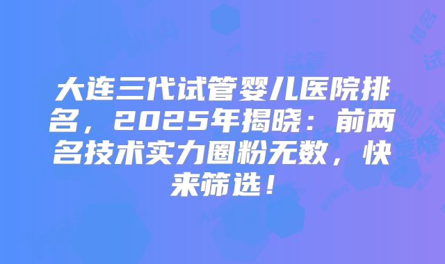 大连三代试管婴儿医院排名，2025年揭晓：前两名技术实力圈粉无数，快来筛选！